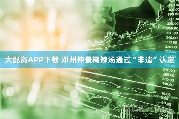 大配资APP下载 邓州仲景糊辣汤通过“非遗”认定