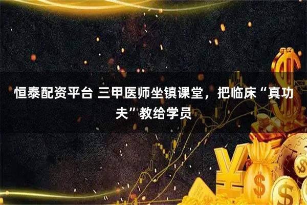 恒泰配资平台 三甲医师坐镇课堂，把临床“真功夫”教给学员