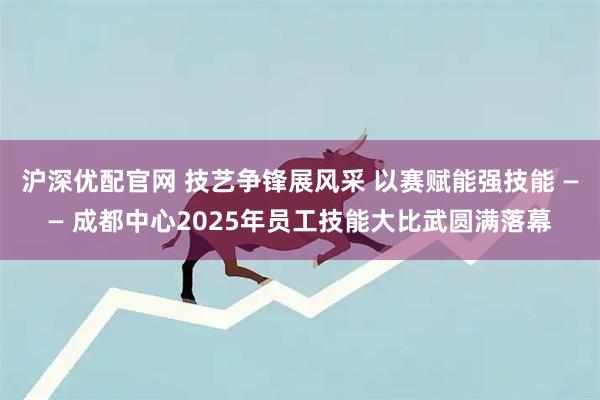 沪深优配官网 技艺争锋展风采 以赛赋能强技能 —— 成都中心2025年员工技能大比武圆满落幕