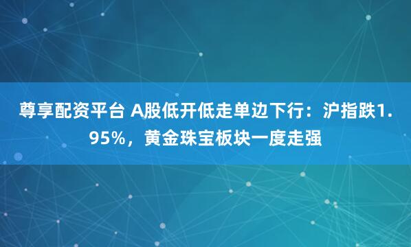 尊享配资平台 A股低开低走单边下行：沪指跌1.95%，黄金珠宝板块一度走强
