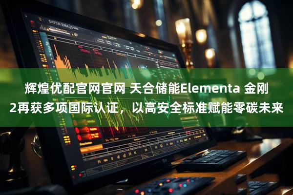 辉煌优配官网官网 天合储能Elementa 金刚2再获多项国际认证，以高安全标准赋能零碳未来