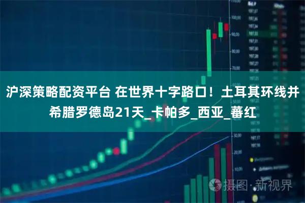 沪深策略配资平台 在世界十字路口！土耳其环线并希腊罗德岛21天_卡帕多_西亚_蕃红