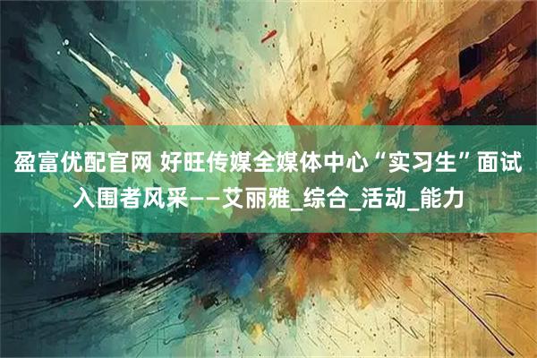 盈富优配官网 好旺传媒全媒体中心“实习生”面试入围者风采——艾丽雅_综合_活动_能力