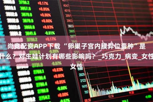 尚竞配资APP下载 “卵巢子宫内膜异位囊肿”是什么？对生娃计划有哪些影响吗？_巧克力_病变_女性