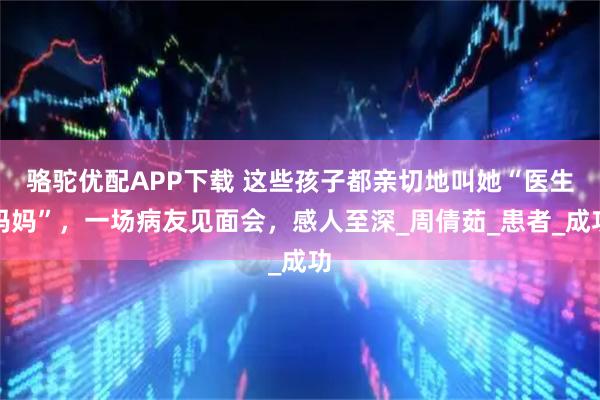 骆驼优配APP下载 这些孩子都亲切地叫她“医生妈妈”，一场病友见面会，感人至深_周倩茹_患者_成功