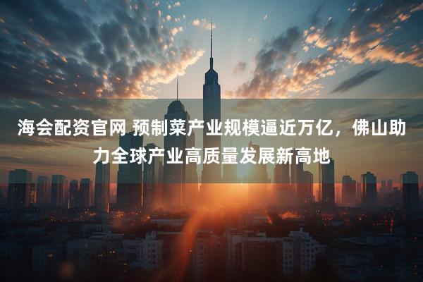 海会配资官网 预制菜产业规模逼近万亿，佛山助力全球产业高质量发展新高地