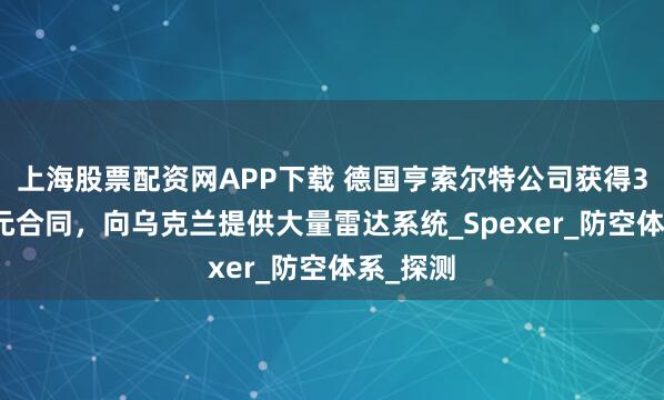上海股票配资网APP下载 德国亨索尔特公司获得3.4亿欧元合同，向乌克兰提供大量雷达系统_Spexer_防空体系_探测