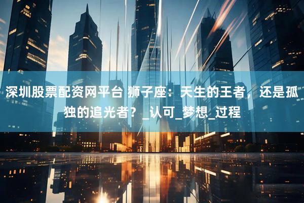 深圳股票配资网平台 狮子座：天生的王者，还是孤独的追光者？_认可_梦想_过程