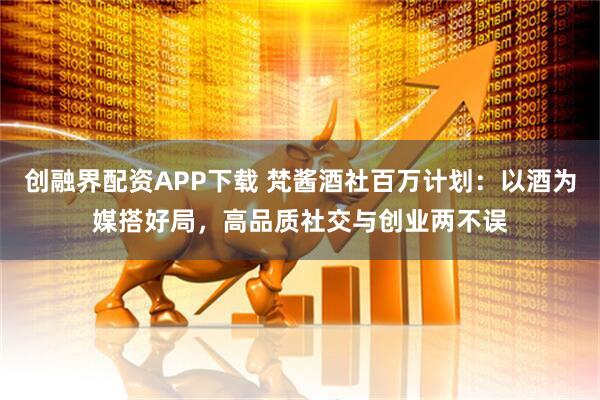 创融界配资APP下载 梵酱酒社百万计划：以酒为媒搭好局，高品质社交与创业两不误