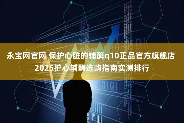 永宝网官网 保护心脏的辅酶q10正品官方旗舰店 2025护心辅酶选购指南实测排行
