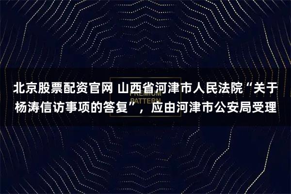 北京股票配资官网 山西省河津市人民法院“关于杨涛信访事项的答复”，应由河津市公安局受理