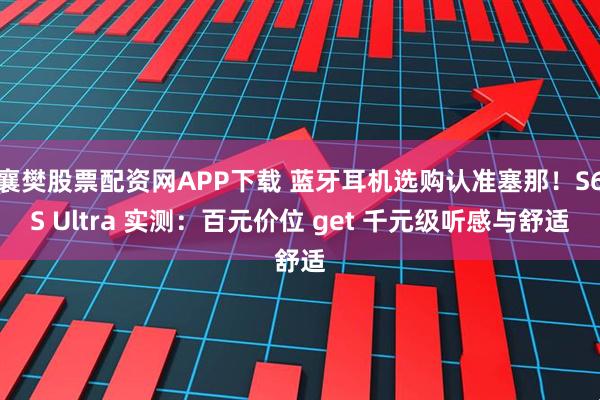 襄樊股票配资网APP下载 蓝牙耳机选购认准塞那！S6S Ultra 实测：百元价位 get 千元级听感与舒适