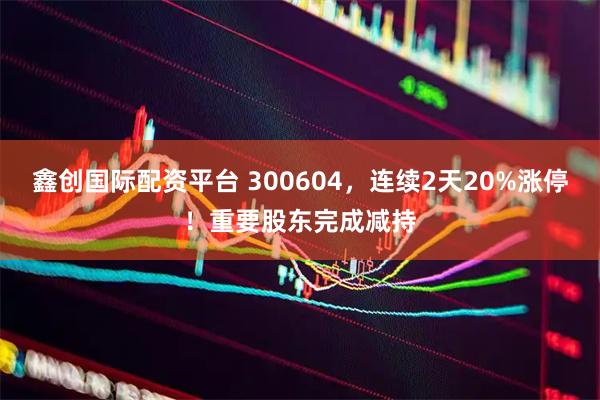 鑫创国际配资平台 300604，连续2天20%涨停！重要股东完成减持