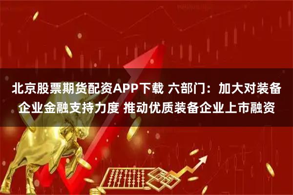 北京股票期货配资APP下载 六部门：加大对装备企业金融支持力度 推动优质装备企业上市融资