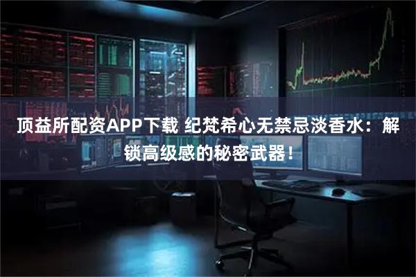 顶益所配资APP下载 纪梵希心无禁忌淡香水：解锁高级感的秘密武器！