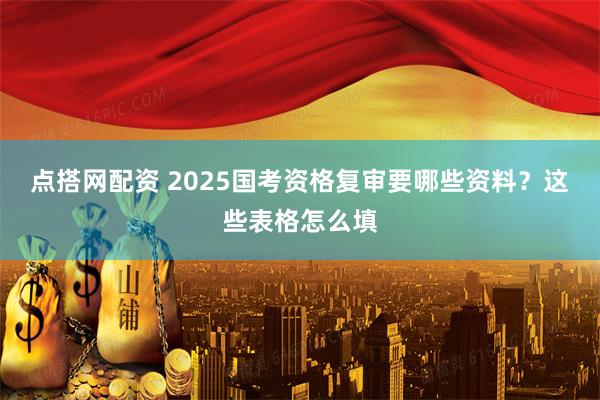 点搭网配资 2025国考资格复审要哪些资料？这些表格怎么填