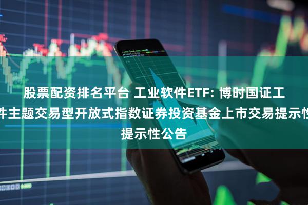 股票配资排名平台 工业软件ETF: 博时国证工业软件主题交易型开放式指数证券投资基金上市交易提示性公告