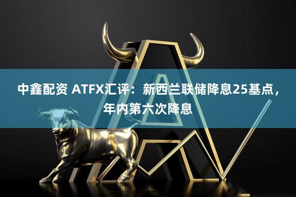 中鑫配资 ATFX汇评：新西兰联储降息25基点，年内第六次降息
