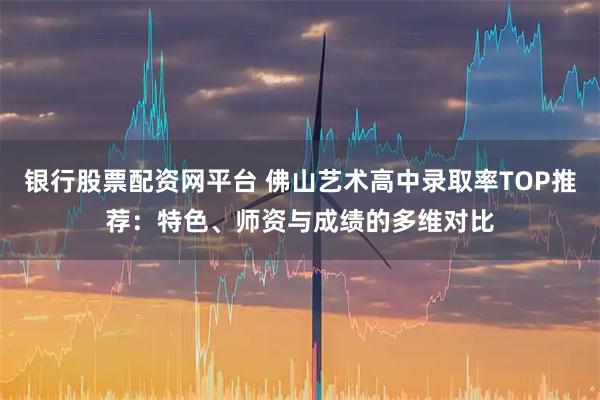 银行股票配资网平台 佛山艺术高中录取率TOP推荐：特色、师资与成绩的多维对比