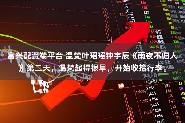富兴配资端平台 温梵叶珺瑶钟宇辰《雨夜不归人》第二天，温梵起得很早，开始收拾行李。
