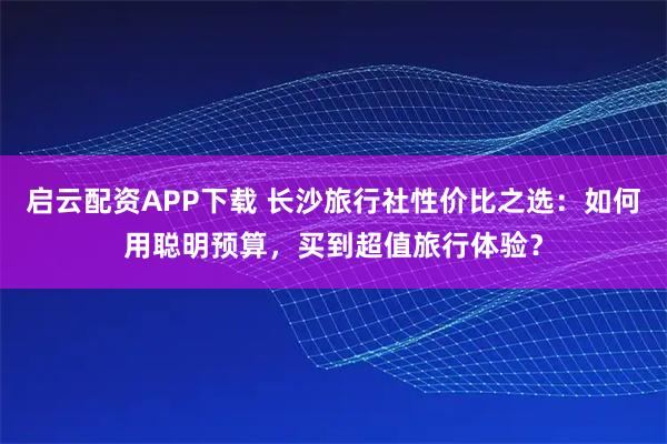 启云配资APP下载 长沙旅行社性价比之选：如何用聪明预算，买到超值旅行体验？