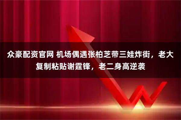 众豪配资官网 机场偶遇张柏芝带三娃炸街，老大复制粘贴谢霆锋，老二身高逆袭