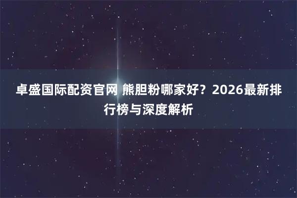 卓盛国际配资官网 熊胆粉哪家好？2026最新排行榜与深度解析