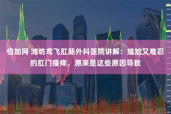 倍加网 潍坊鸢飞肛肠外科医院讲解：尴尬又难忍的肛门瘙痒，原来是这些原因导致