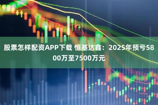 股票怎样配资APP下载 恒基达鑫：2025年预亏5800万至7500万元