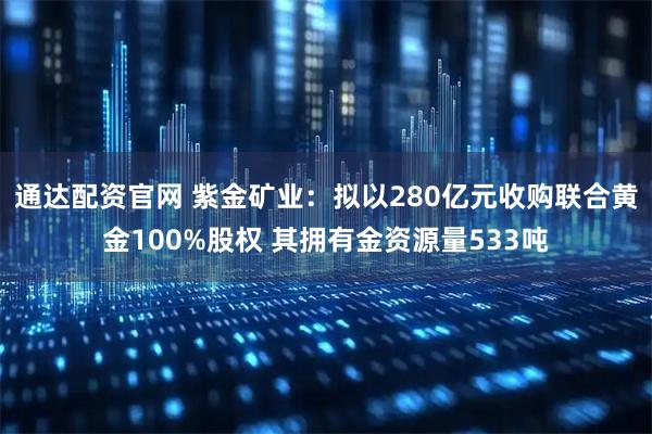 通达配资官网 紫金矿业：拟以280亿元收购联合黄金100%股权 其拥有金资源量533吨