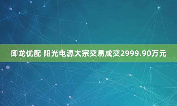 御龙优配 阳光电源大宗交易成交2999.90万元