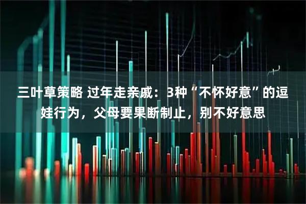 三叶草策略 过年走亲戚：3种“不怀好意”的逗娃行为，父母要果断制止，别不好意思