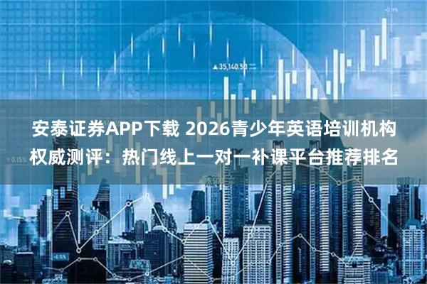 安泰证券APP下载 2026青少年英语培训机构权威测评：热门线上一对一补课平台推荐排名