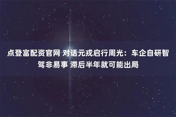 点登富配资官网 对话元戎启行周光：车企自研智驾非易事 滞后半年就可能出局
