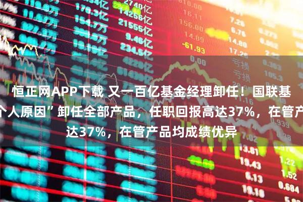 恒正网APP下载 又一百亿基金经理卸任！国联基金朱柏蓉因“个人原因”卸任全部产品，任职回报高达37%，在管产品均成绩优异