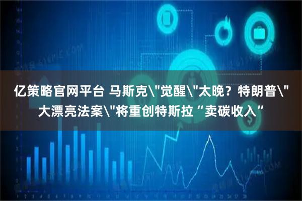 亿策略官网平台 马斯克＂觉醒＂太晚？特朗普＂大漂亮法案＂将重创特斯拉“卖碳收入”