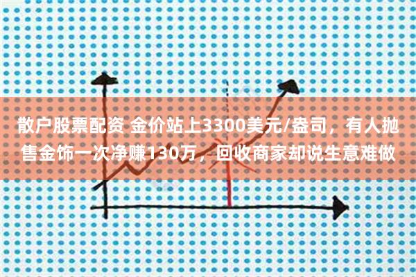 散户股票配资 金价站上3300美元/盎司，有人抛售金饰一次净赚130万，回收商家却说生意难做
