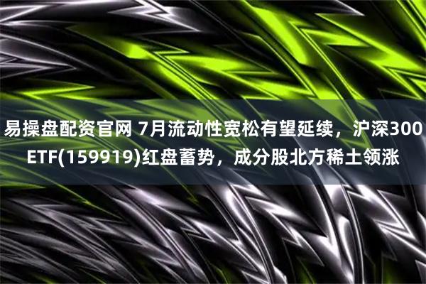 易操盘配资官网 7月流动性宽松有望延续，沪深300ETF(159919)红盘蓄势，成分股北方稀土领涨