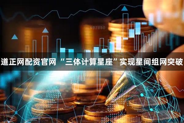 道正网配资官网 “三体计算星座”实现星间组网突破