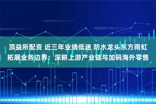 顶益所配资 近三年业绩低迷 防水龙头东方雨虹拓展业务边界：深耕上游产业链与加码海外零售