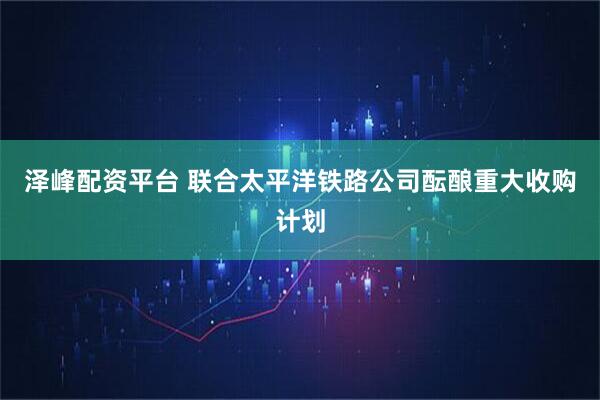 泽峰配资平台 联合太平洋铁路公司酝酿重大收购计划