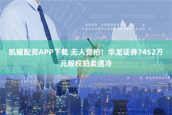 凯耀配资APP下载 无人竞拍！华龙证券7452万元股权拍卖遇冷