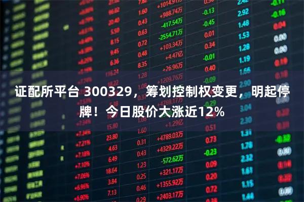 证配所平台 300329，筹划控制权变更，明起停牌！今日股价大涨近12%