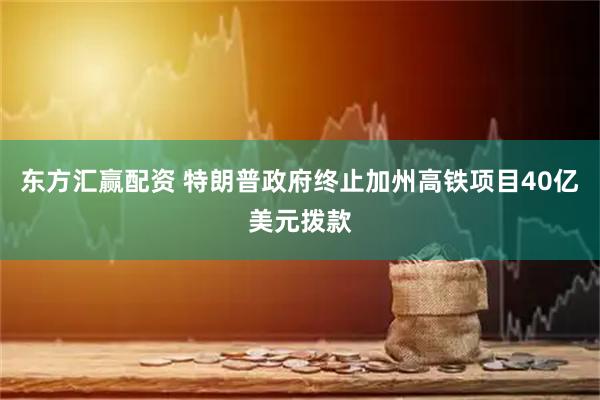 东方汇赢配资 特朗普政府终止加州高铁项目40亿美元拨款