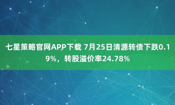 七星策略官网APP下载 7月25日清源转债下跌0.19%，转股溢价率24.78%