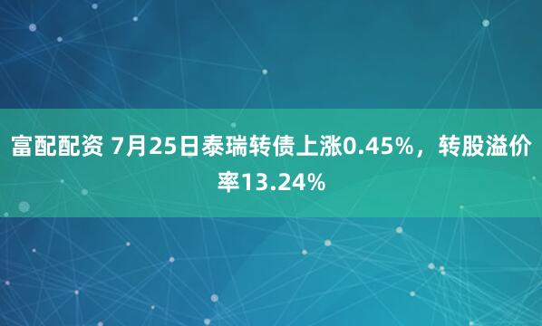 富配配资 7月25日泰瑞转债上涨0.45%，转股溢价率13.24%