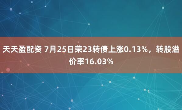 天天盈配资 7月25日荣23转债上涨0.13%，转股溢价率16.03%
