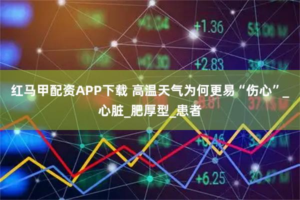 红马甲配资APP下载 高温天气为何更易“伤心”_心脏_肥厚型_患者