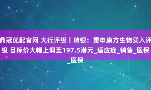 鼎冠优配官网 大行评级丨瑞银：重申康方生物买入评级 目标价大幅上调至197.5港元_适应症_销售_医保