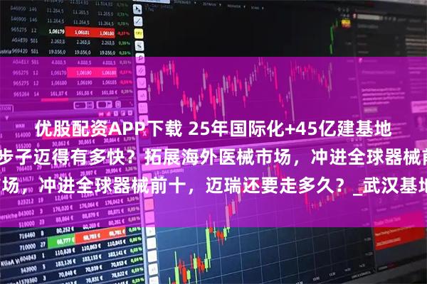 优股配资APP下载 25年国际化+45亿建基地:迈瑞的医疗版图扩张,步子迈得有多快?拓展海外医械市场,冲进全球器械前十,迈瑞还要走多久?_武汉基地_生产